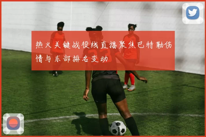 热火关键战役线直播聚焦巴特勒伤情与东部排名变动