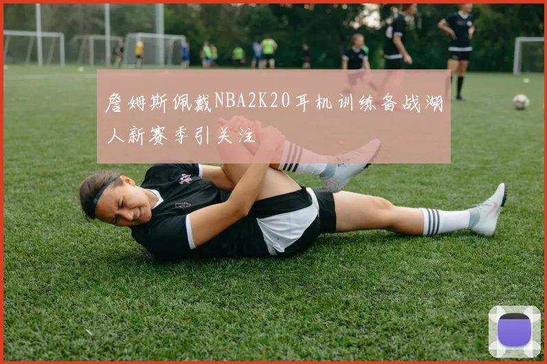 詹姆斯佩戴NBA2K20耳机训练备战湖人新赛季引关注
