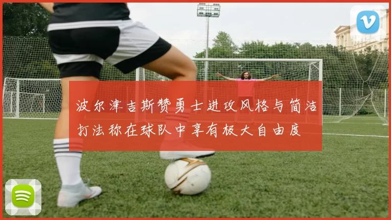波尔津吉斯赞勇士进攻风格与简洁打法称在球队中享有极大自由度