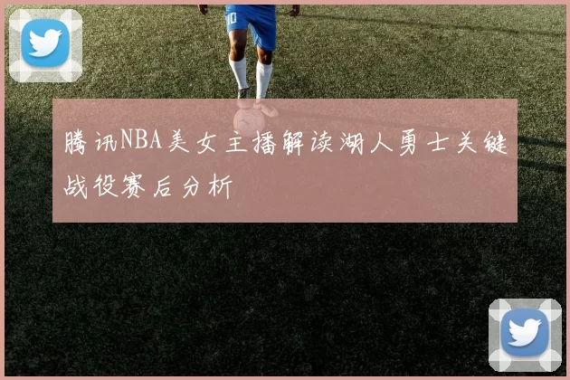 腾讯NBA美女主播解读湖人勇士关键战役赛后分析