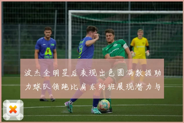 波杰全明星后表现出色圆满数据助力球队领跑比肩东约班展现潜力与实力