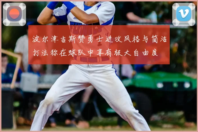 波尔津吉斯赞勇士进攻风格与简洁打法称在球队中享有极大自由度