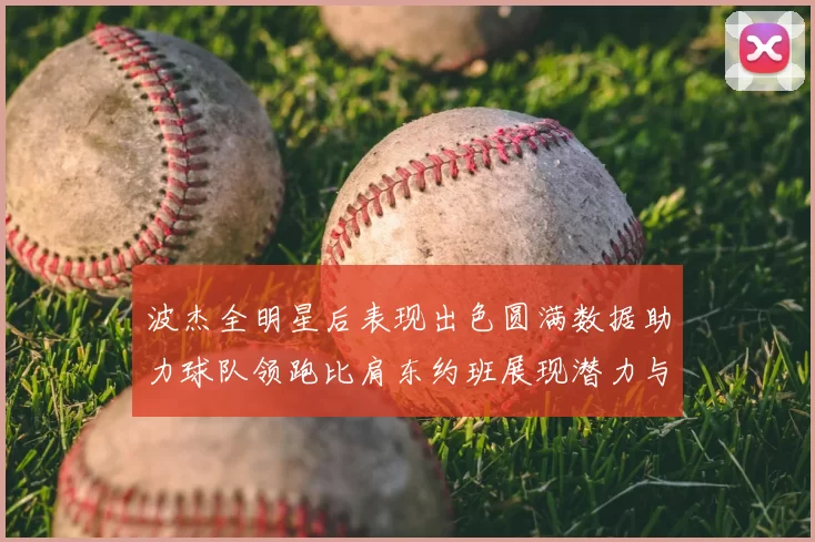 波杰全明星后表现出色圆满数据助力球队领跑比肩东约班展现潜力与实力