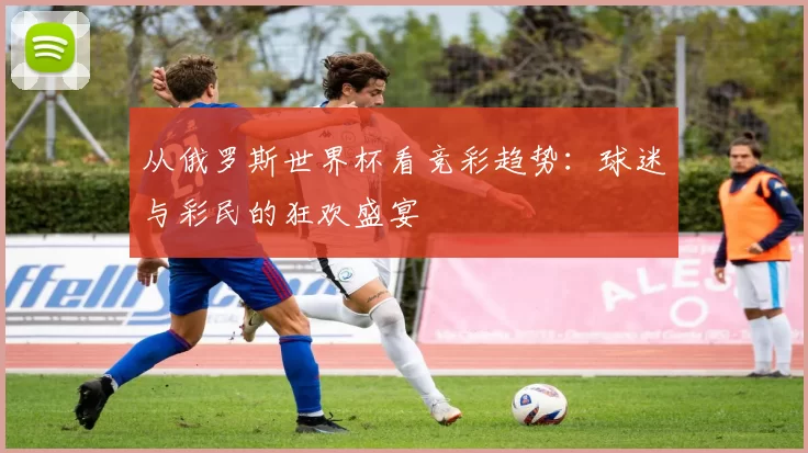 从俄罗斯世界杯看竞彩趋势：球迷与彩民的狂欢盛宴